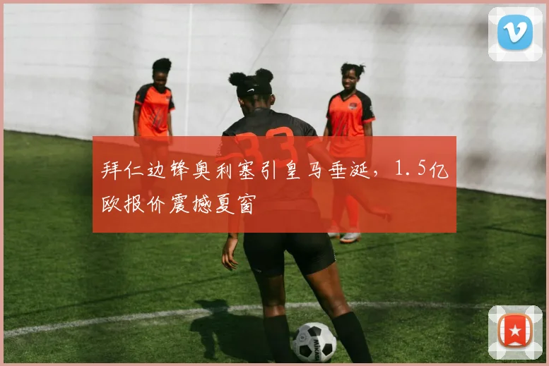 拜仁边锋奥利塞引皇马垂涎,1.5亿欧报价震撼夏窗