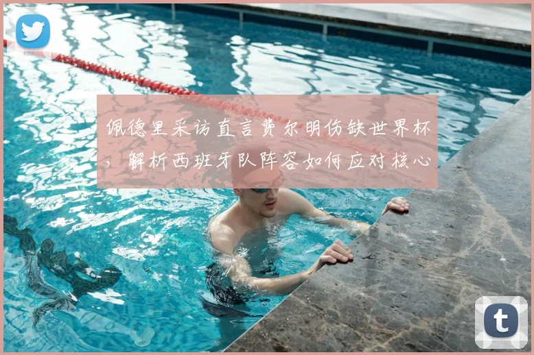 佩德里采访直言费尔明伤缺世界杯，解析西班牙队阵容如何应对核心缺席