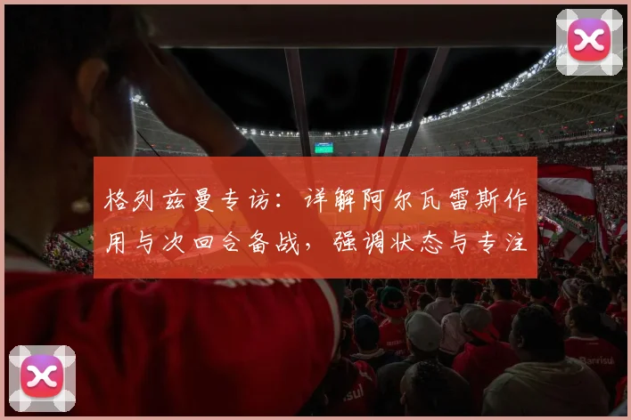 格列兹曼专访：详解阿尔瓦雷斯作用与次回合备战，强调状态与专注是赢球关键