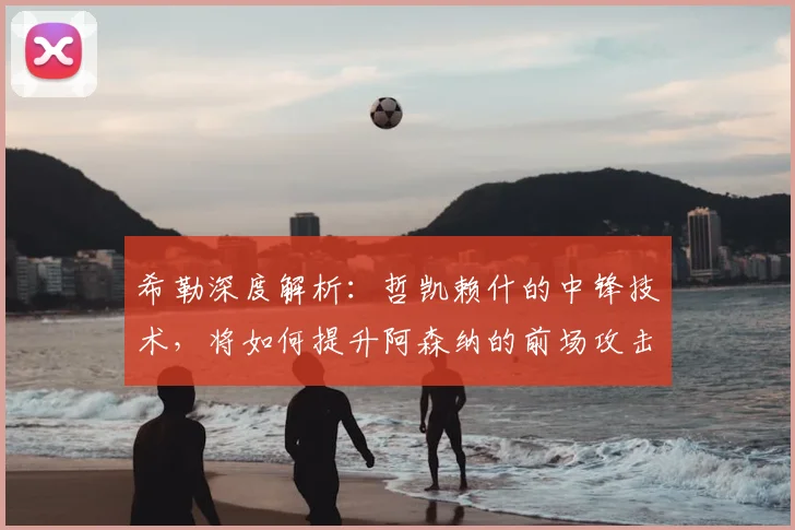 希勒深度解析：哲凯赖什的中锋技术，将如何提升阿森纳的前场攻击力？