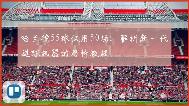 哈兰德55球仅用50场：解析新一代进球机器的恐怖数据