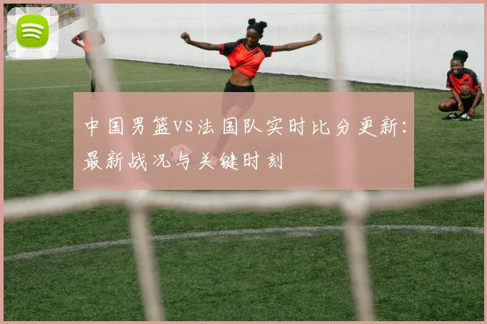 中国男篮vs法国队实时比分更新:最新战况与关键时刻