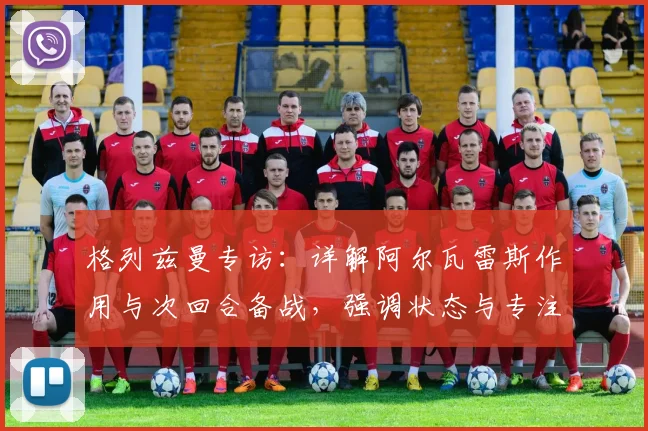 格列兹曼专访：详解阿尔瓦雷斯作用与次回合备战，强调状态与专注是赢球关键