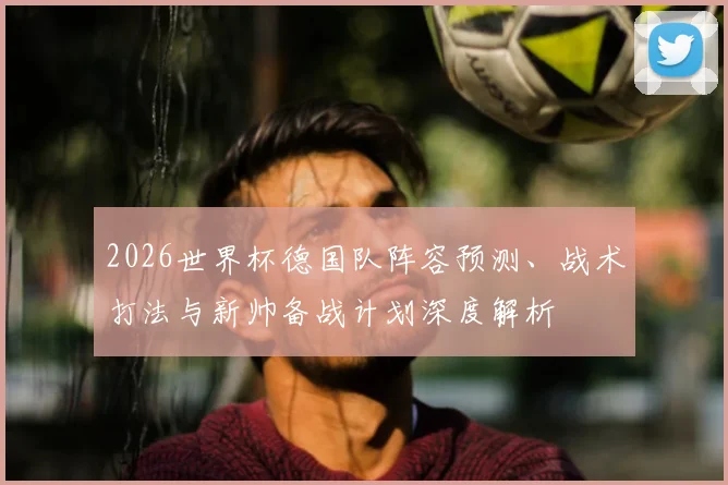 2026世界杯德国队阵容预测、战术打法与新帅备战计划深度解析
