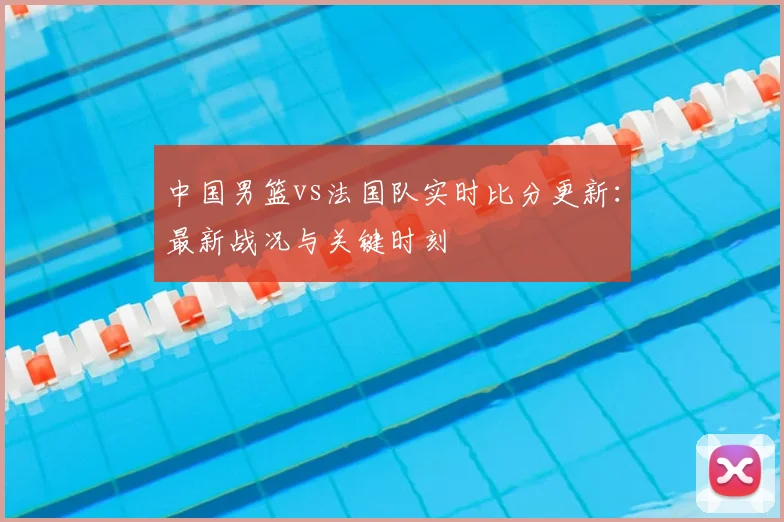中国男篮vs法国队实时比分更新:最新战况与关键时刻