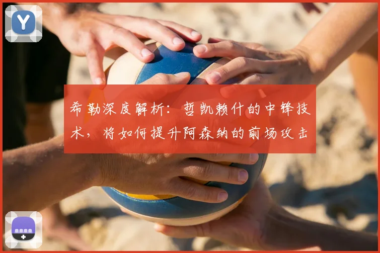 希勒深度解析：哲凯赖什的中锋技术，将如何提升阿森纳的前场攻击力？