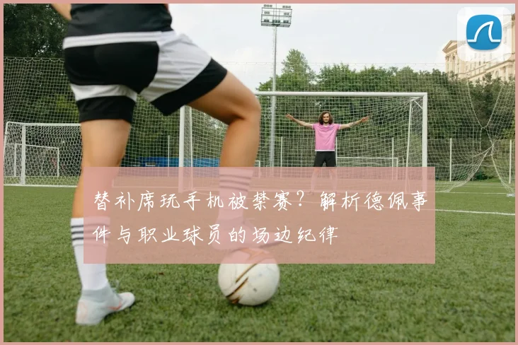 替补席玩手机被禁赛？解析德佩事件与职业球员的场边纪律