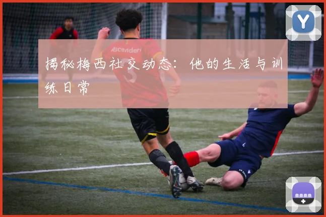 揭秘梅西社交动态：他的生活与训练日常