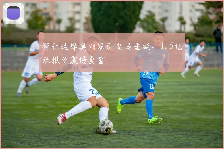 拜仁边锋奥利塞引皇马垂涎,1.5亿欧报价震撼夏窗